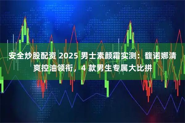 安全炒股配资 2025 男士素颜霜实测:馥诺娜清爽控油领衔,4 款男生专属大比拼