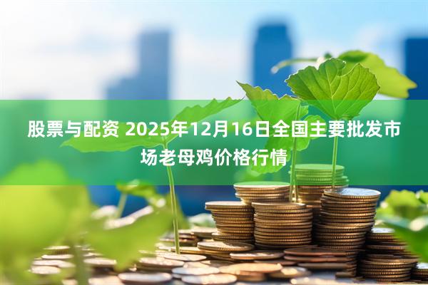 股票与配资 2025年12月16日全国主要批发市场老母鸡价格行情