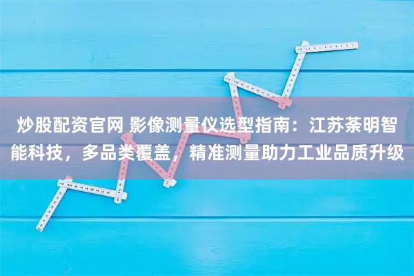 炒股配资官网 影像测量仪选型指南：江苏荼明智能科技，多品类覆盖，精准测量助力工业品质升级