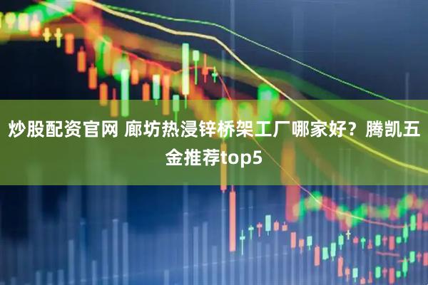 炒股配资官网 廊坊热浸锌桥架工厂哪家好？腾凯五金推荐top5