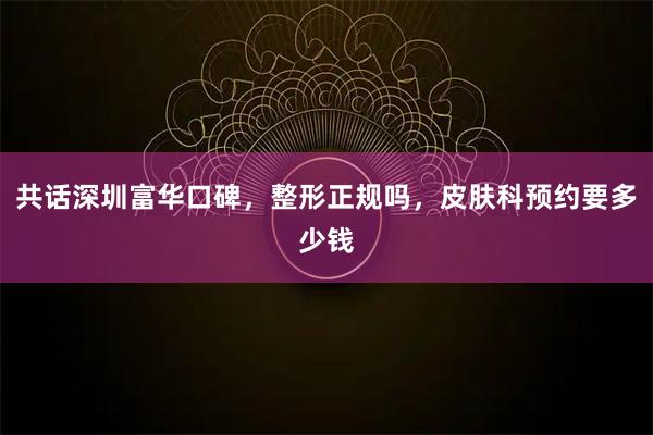 共话深圳富华口碑,整形正规吗,皮肤科预约要多少钱