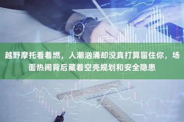 越野摩托看着燃，人潮汹涌却没真打算留住你，场面热闹背后藏着空壳规划和安全隐患