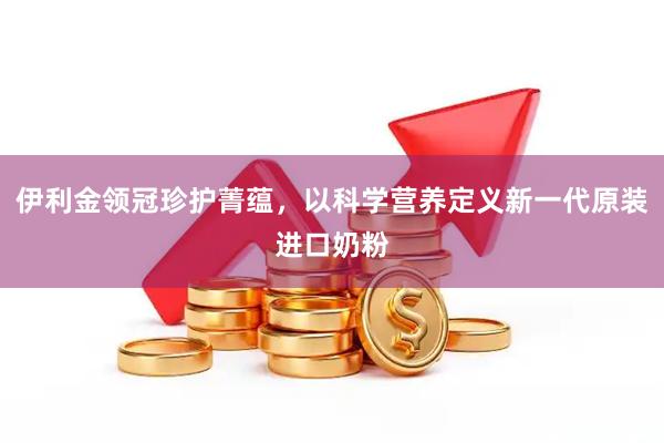 伊利金领冠珍护菁蕴，以科学营养定义新一代原装进口奶粉