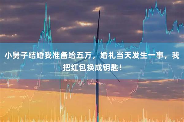 小舅子结婚我准备给五万，婚礼当天发生一事，我把红包换成钥匙！