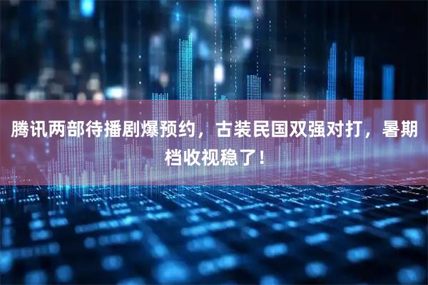 腾讯两部待播剧爆预约，古装民国双强对打，暑期档收视稳了！
