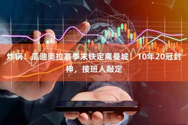 炸锅！瓜迪奥拉赛季末铁定离曼城！10年20冠封神，接班人敲定
