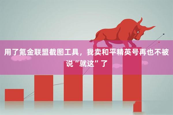 用了氪金联盟截图工具，我卖和平精英号再也不被说“就这”了