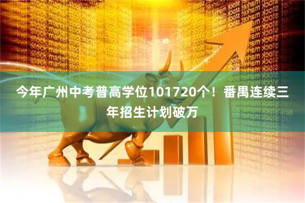 今年广州中考普高学位101720个!番禺连续三年招生计划破万