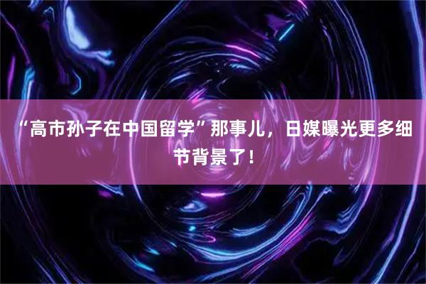 “高市孙子在中国留学”那事儿，日媒曝光更多细节背景了！