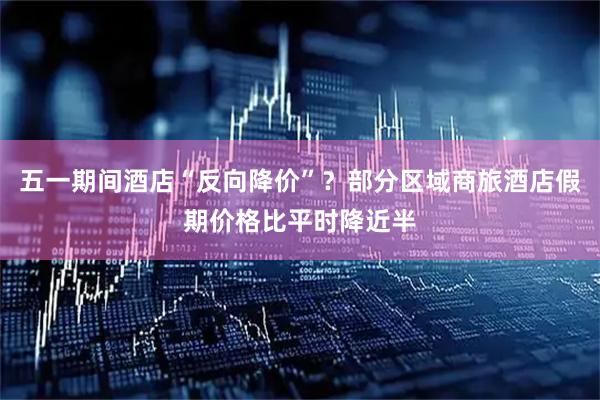 五一期间酒店“反向降价”？部分区域商旅酒店假期价格比平时降近半