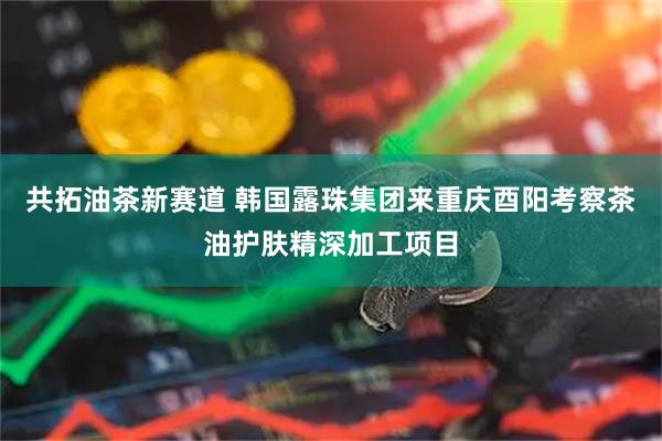 共拓油茶新赛道 韩国露珠集团来重庆酉阳考察茶油护肤精深加工项目