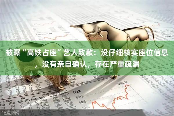 被曝“高铁占座”艺人致歉：没仔细核实座位信息，没有亲自确认，存在严重疏漏